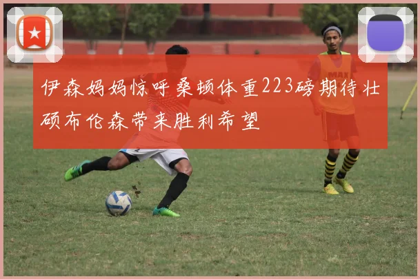 伊森妈妈惊呼桑顿体重223磅期待壮硕布伦森带来胜利希望
