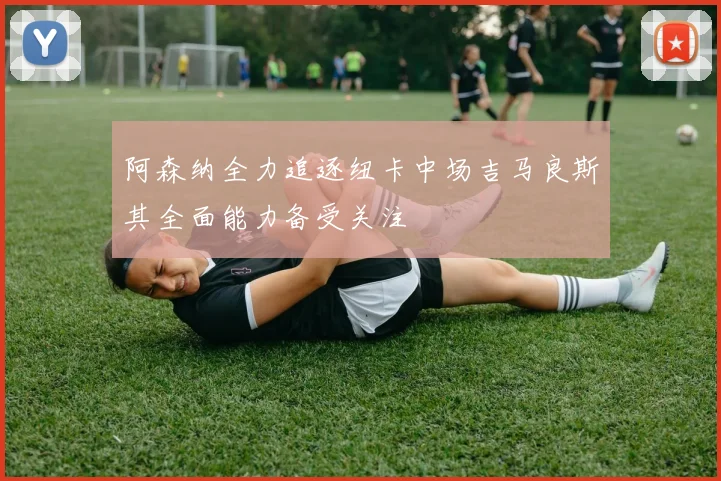 阿森纳全力追逐纽卡中场吉马良斯其全面能力备受关注