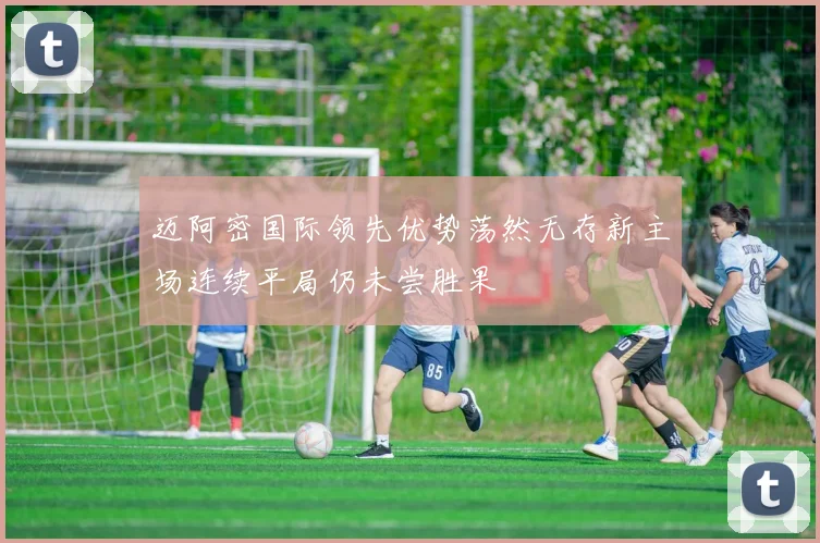 迈阿密国际领先优势荡然无存新主场连续平局仍未尝胜果