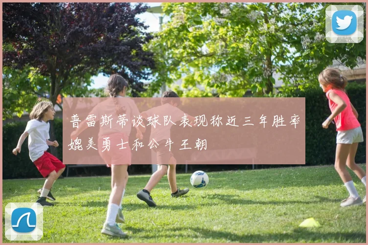 普雷斯蒂谈球队表现称近三年胜率媲美勇士和公牛王朝