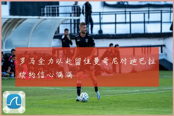 罗马全力以赴留住曼奇尼对迪巴拉续约信心满满