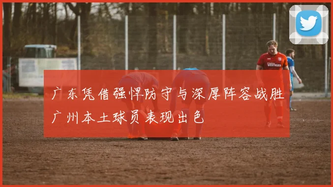 广东凭借强悍防守与深厚阵容战胜广州本土球员表现出色