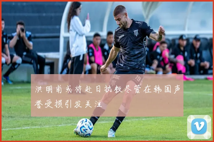 洪明甫或将赴日执教尽管在韩国声誉受损引发关注