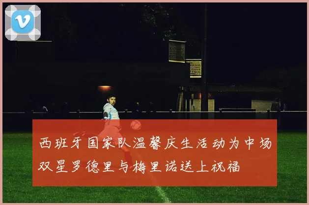西班牙国家队温馨庆生活动为中场双星罗德里与梅里诺送上祝福