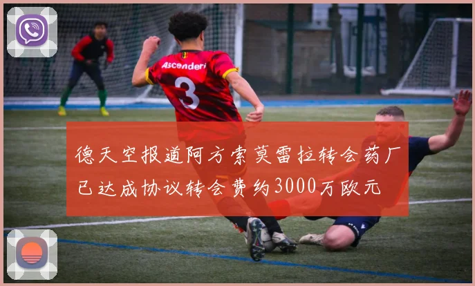 德天空报道阿方索莫雷拉转会药厂已达成协议转会费约3000万欧元