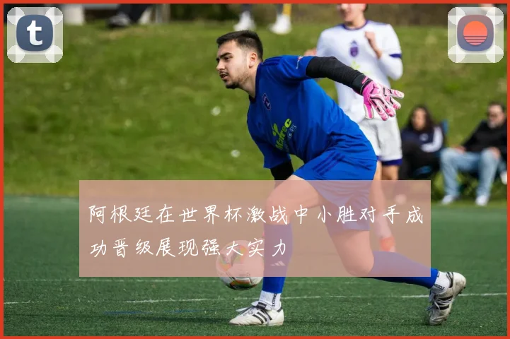 阿根廷在世界杯激战中小胜对手成功晋级展现强大实力